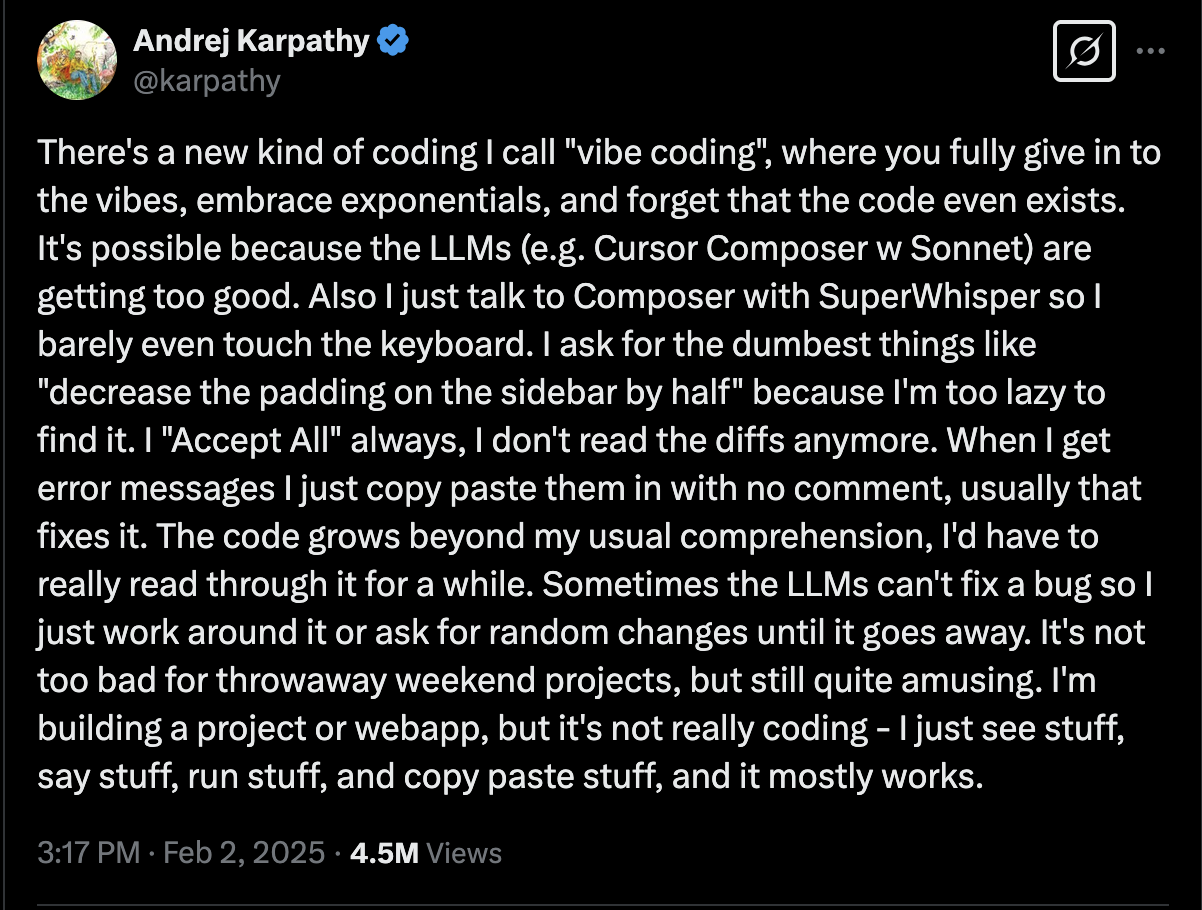 Vibe coding tweet inventing the term. Full text: "Andrej Karpathy: There's a new kind of coding I call "vibe coding", where you fully give in to the vibes, embrace exponentials, and forget that the code even exists. It's possible because the LLMs (e.g. Cursor Composer w Sonnet) are getting too good. Also I just talk to Composer with SuperWhisper so I barely even touch the keyboard. I ask for the dumbest things like "decrease the padding on the sidebar by half" because I'm too lazy to find it. I "Accept All" always, I don't read the diffs anymore. When I get error messages I just copy paste them in with no comment, usually that fixes it. The code grows beyond my usual comprehension, I'd have to really read through it for a while. Sometimes the LLMs can't fix a bug so I just work around it or ask for random changes until it goes away. It's not too bad for throwaway weekend projects, but still quite amusing. I'm building a project or webapp, but it's not really coding - I just see stuff, say stuff, run stuff, and copy paste stuff, and it mostly works."