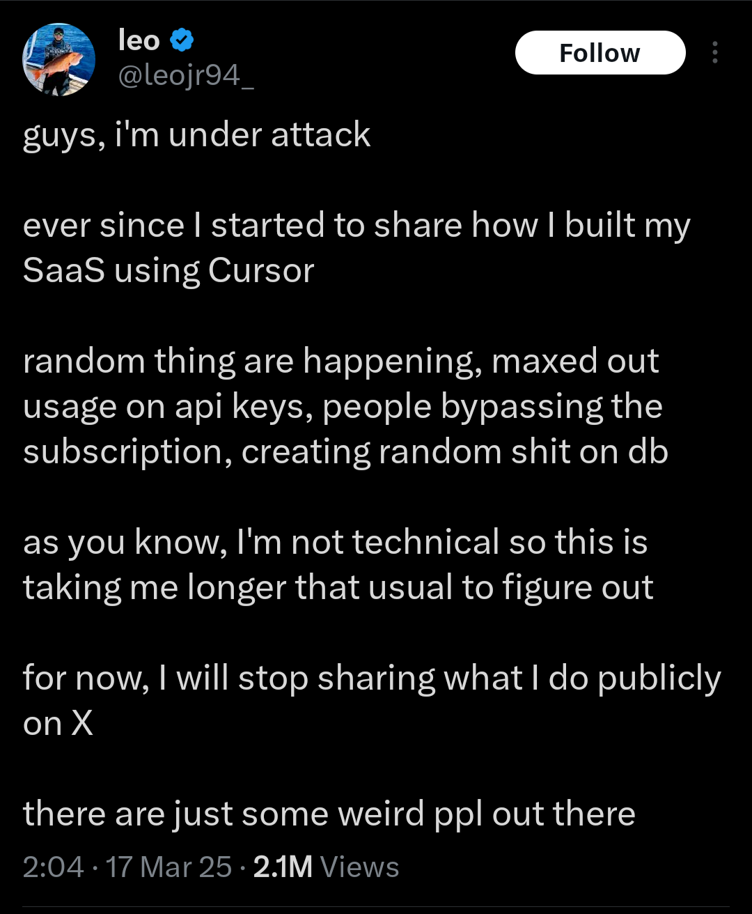 A tweet of someone bemoaning the active attacks on their website. Full text: "guys, I'm under attack ever since I started to share how I built my SaaS using Cursor random things are happening, maxed out usage on API keys, people bypassing the subscription, creating random shit on db as you know I'm not technica so this is taking me longer to figure out for now, I will stop sharing what I do publicly on X, there are some weird people out there"